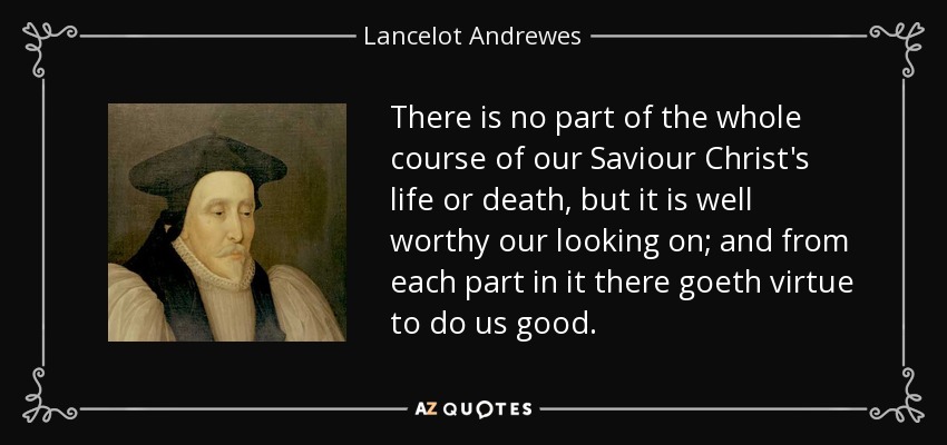 There is no part of the whole course of our Saviour Christ's life or death, but it is well worthy our looking on; and from each part in it there goeth virtue to do us good. - Lancelot Andrewes