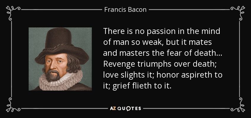 There is no passion in the mind of man so weak, but it mates and masters the fear of death . . . Revenge triumphs over death; love slights it; honor aspireth to it; grief flieth to it. - Francis Bacon