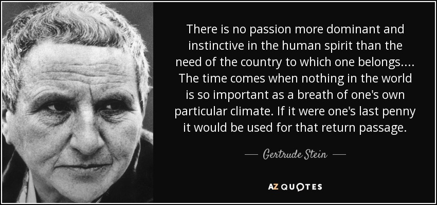 There is no passion more dominant and instinctive in the human spirit than the need of the country to which one belongs.... The time comes when nothing in the world is so important as a breath of one's own particular climate. If it were one's last penny it would be used for that return passage. - Gertrude Stein