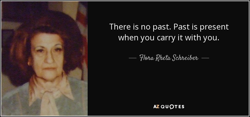There is no past. Past is present when you carry it with you. - Flora Rheta Schreiber