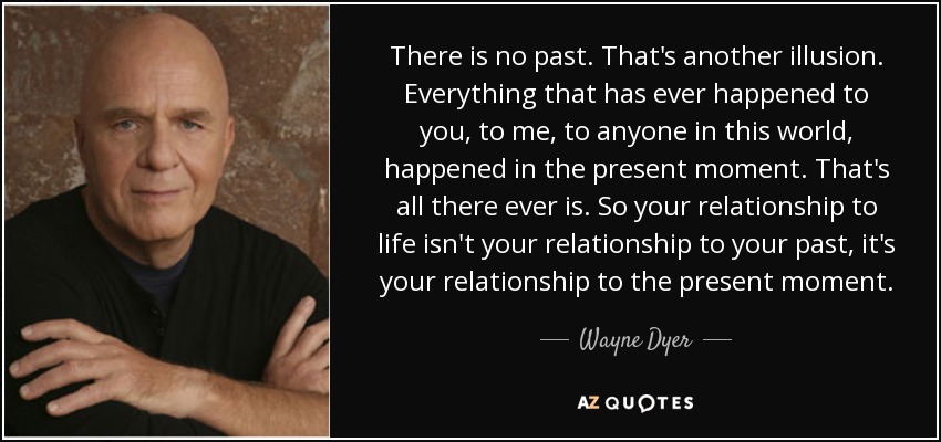 There is no past. That's another illusion. Everything that has ever happened to you, to me, to anyone in this world, happened in the present moment. That's all there ever is. So your relationship to life isn't your relationship to your past, it's your relationship to the present moment. - Wayne Dyer