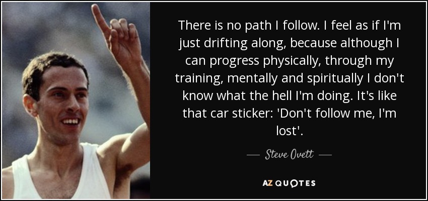 There is no path I follow. I feel as if I'm just drifting along, because although I can progress physically, through my training, mentally and spiritually I don't know what the hell I'm doing. It's like that car sticker: 'Don't follow me, I'm lost'. - Steve Ovett