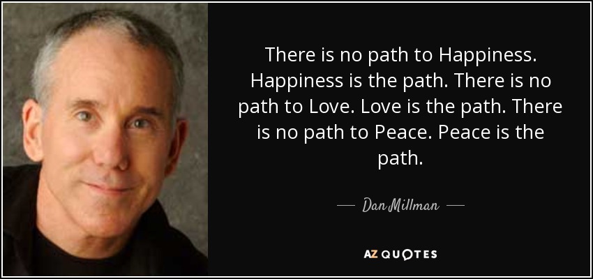 There is no path to Happiness. Happiness is the path. There is no path to Love. Love is the path. There is no path to Peace. Peace is the path. - Dan Millman