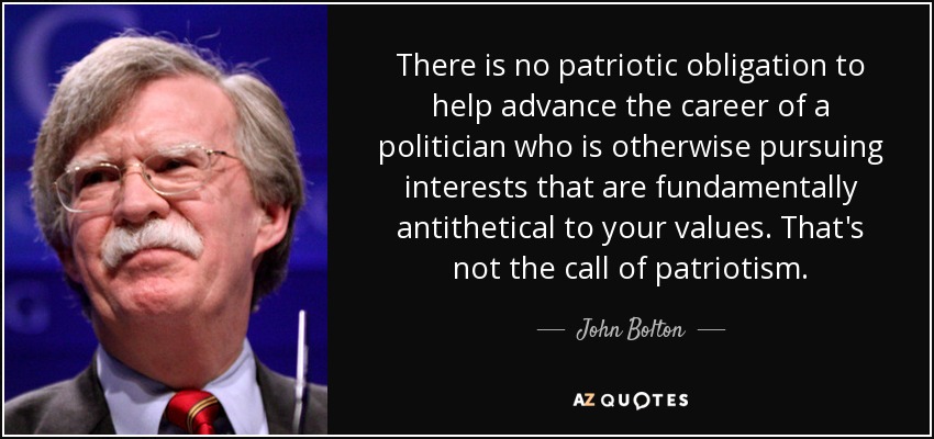 There is no patriotic obligation to help advance the career of a politician who is otherwise pursuing interests that are fundamentally antithetical to your values. That's not the call of patriotism. - John Bolton