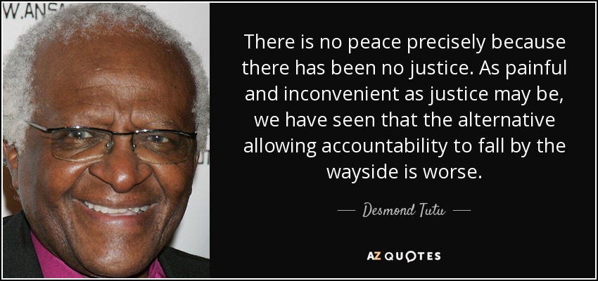 There is no peace precisely because there has been no justice. As painful and inconvenient as justice may be, we have seen that the alternative allowing accountability to fall by the wayside is worse. - Desmond Tutu