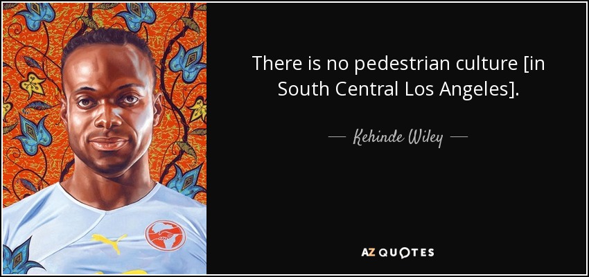 There is no pedestrian culture [in South Central Los Angeles]. - Kehinde Wiley