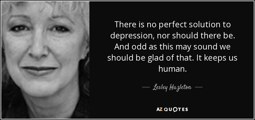 There is no perfect solution to depression, nor should there be. And odd as this may sound we should be glad of that. It keeps us human. - Lesley Hazleton