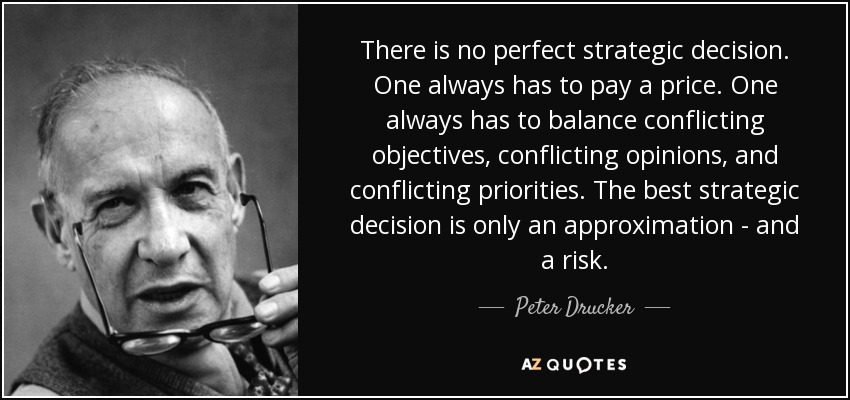 There is no perfect strategic decision. One always has to pay a price. One always has to balance conflicting objectives, conflicting opinions, and conflicting priorities. The best strategic decision is only an approximation - and a risk. - Peter Drucker