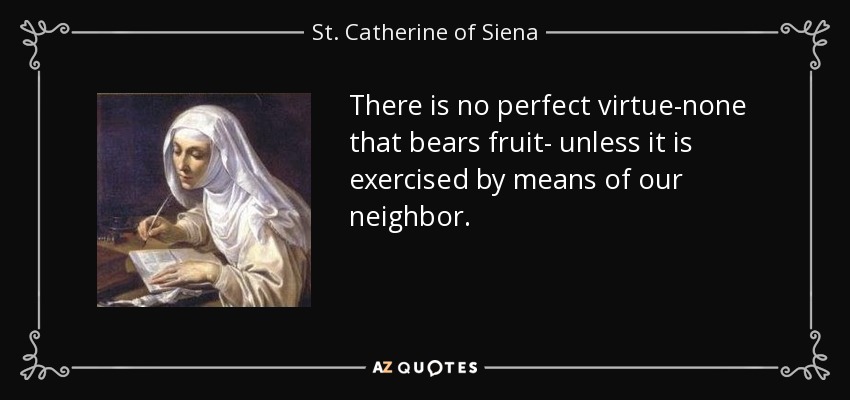 There is no perfect virtue-none that bears fruit- unless it is exercised by means of our neighbor. - St. Catherine of Siena