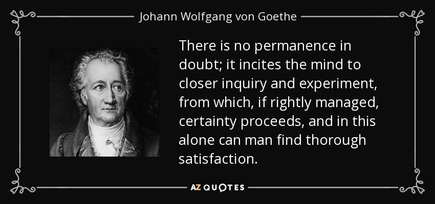 There is no permanence in doubt; it incites the mind to closer inquiry and experiment, from which, if rightly managed, certainty proceeds, and in this alone can man find thorough satisfaction. - Johann Wolfgang von Goethe