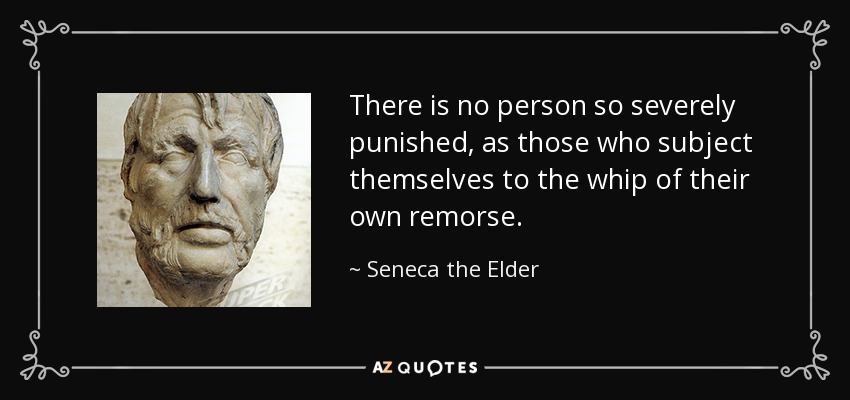 There is no person so severely punished, as those who subject themselves to the whip of their own remorse. - Seneca the Elder