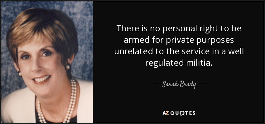 There is no personal right to be armed for private purposes unrelated to the service in a well regulated militia. - Sarah Brady