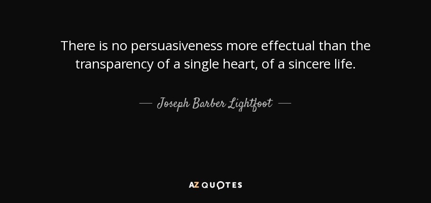 There is no persuasiveness more effectual than the transparency of a single heart, of a sincere life. - Joseph Barber Lightfoot