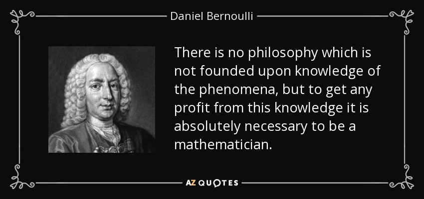 There is no philosophy which is not founded upon knowledge of the phenomena, but to get any profit from this knowledge it is absolutely necessary to be a mathematician. - Daniel Bernoulli