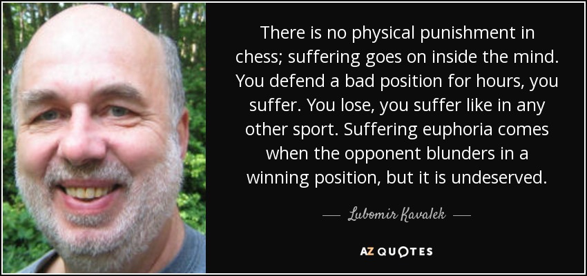 There is no physical punishment in chess; suffering goes on inside the mind. You defend a bad position for hours, you suffer. You lose, you suffer like in any other sport. Suffering euphoria comes when the opponent blunders in a winning position, but it is undeserved. - Lubomir Kavalek