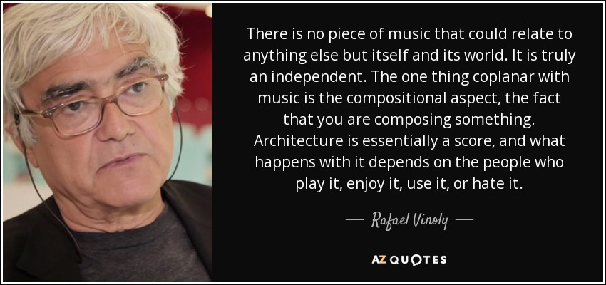 There is no piece of music that could relate to anything else but itself and its world. It is truly an independent. The one thing coplanar with music is the compositional aspect, the fact that you are composing something. Architecture is essentially a score, and what happens with it depends on the people who play it, enjoy it, use it, or hate it. - Rafael Vinoly