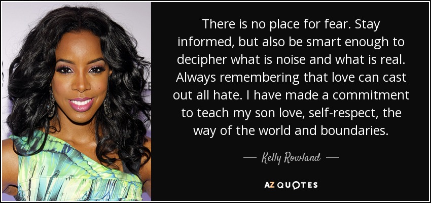 There is no place for fear. Stay informed, but also be smart enough to decipher what is noise and what is real. Always remembering that love can cast out all hate. I have made a commitment to teach my son love, self-respect, the way of the world and boundaries. - Kelly Rowland