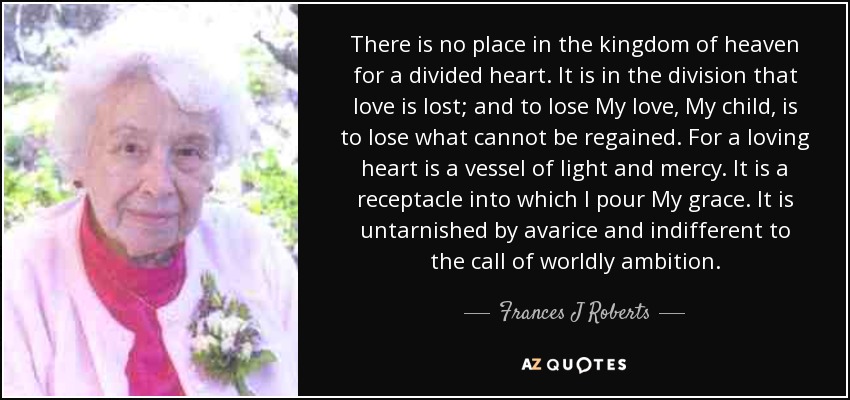 There is no place in the kingdom of heaven for a divided heart. It is in the division that love is lost; and to lose My love, My child, is to lose what cannot be regained. For a loving heart is a vessel of light and mercy. It is a receptacle into which I pour My grace. It is untarnished by avarice and indifferent to the call of worldly ambition. - Frances J Roberts