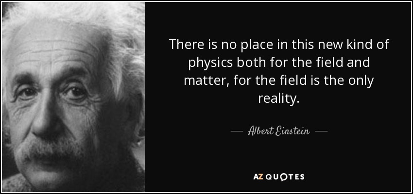 There is no place in this new kind of physics both for the field and matter, for the field is the only reality. - Albert Einstein