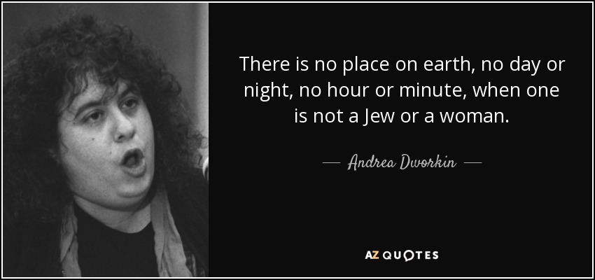 There is no place on earth, no day or night, no hour or minute, when one is not a Jew or a woman. - Andrea Dworkin