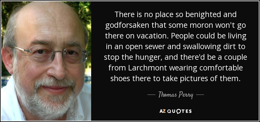 There is no place so benighted and godforsaken that some moron won't go there on vacation. People could be living in an open sewer and swallowing dirt to stop the hunger, and there'd be a couple from Larchmont wearing comfortable shoes there to take pictures of them. - Thomas Perry