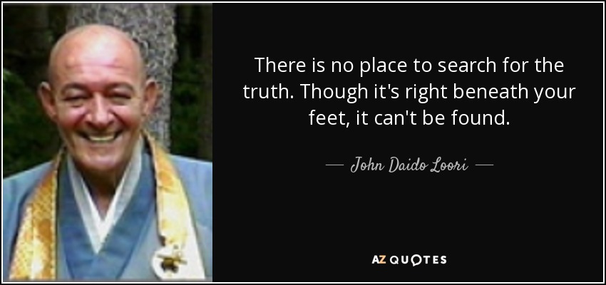There is no place to search for the truth. Though it's right beneath your feet, it can't be found. - John Daido Loori