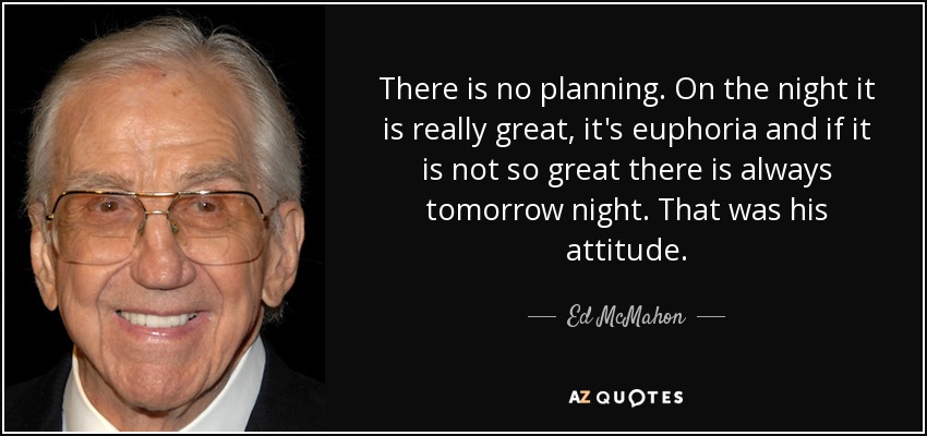 There is no planning. On the night it is really great, it's euphoria and if it is not so great there is always tomorrow night. That was his attitude. - Ed McMahon