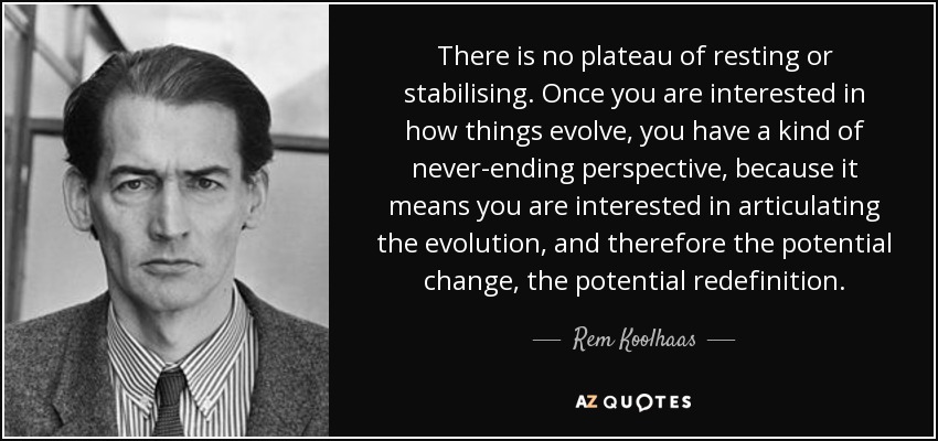 There is no plateau of resting or stabilising. Once you are interested in how things evolve, you have a kind of never-ending perspective, because it means you are interested in articulating the evolution, and therefore the potential change, the potential redefinition. - Rem Koolhaas