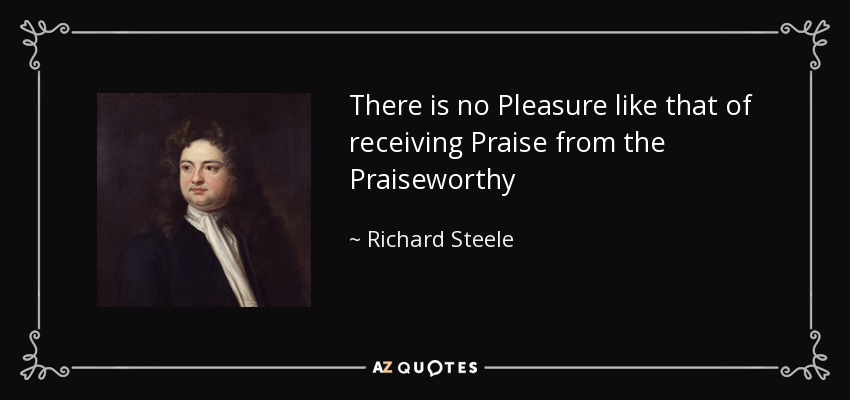 There is no Pleasure like that of receiving Praise from the Praiseworthy - Richard Steele