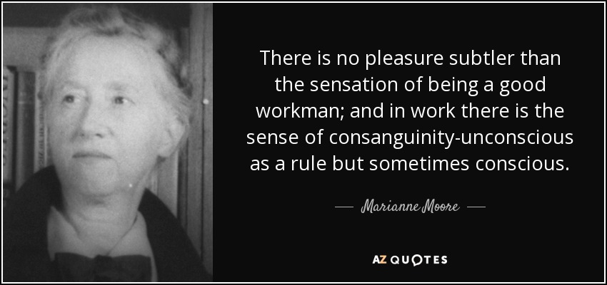 There is no pleasure subtler than the sensation of being a good workman; and in work there is the sense of consanguinity-unconscious as a rule but sometimes conscious. - Marianne Moore
