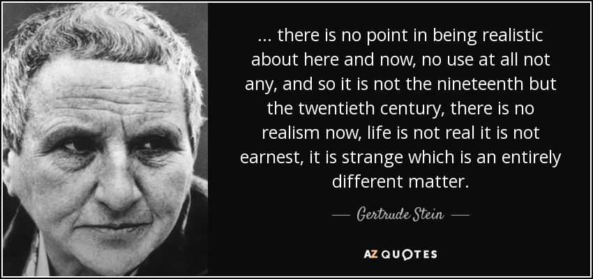 ... there is no point in being realistic about here and now, no use at all not any, and so it is not the nineteenth but the twentieth century, there is no realism now, life is not real it is not earnest, it is strange which is an entirely different matter. - Gertrude Stein