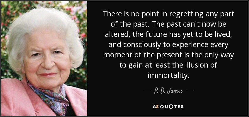 There is no point in regretting any part of the past. The past can't now be altered, the future has yet to be lived, and consciously to experience every moment of the present is the only way to gain at least the illusion of immortality. - P. D. James