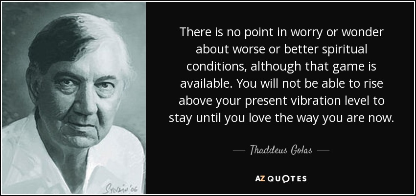There is no point in worry or wonder about worse or better spiritual conditions, although that game is available. You will not be able to rise above your present vibration level to stay until you love the way you are now. - Thaddeus Golas