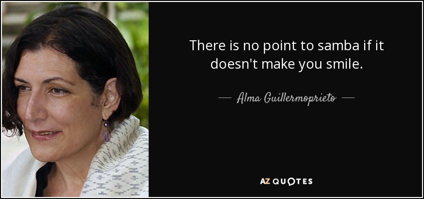 There is no point to samba if it doesn't make you smile. - Alma Guillermoprieto