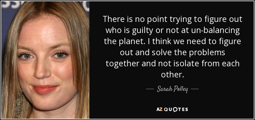 There is no point trying to figure out who is guilty or not at un-balancing the planet. I think we need to figure out and solve the problems together and not isolate from each other. - Sarah Polley