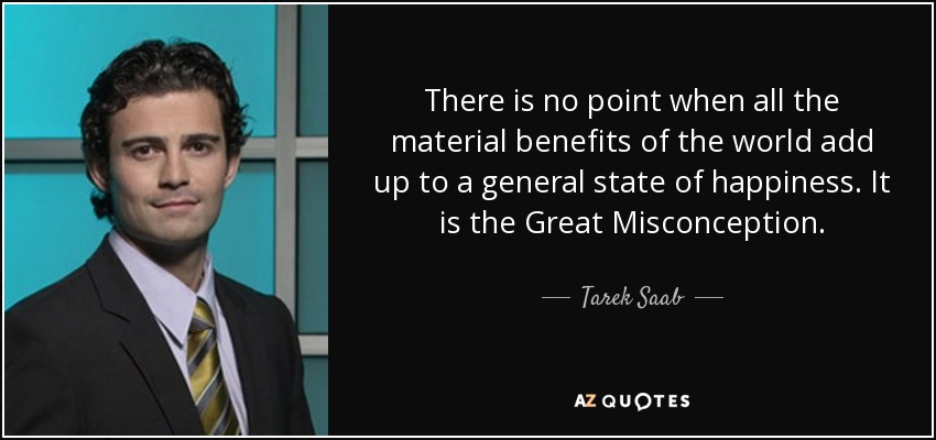 There is no point when all the material benefits of the world add up to a general state of happiness. It is the Great Misconception. - Tarek Saab