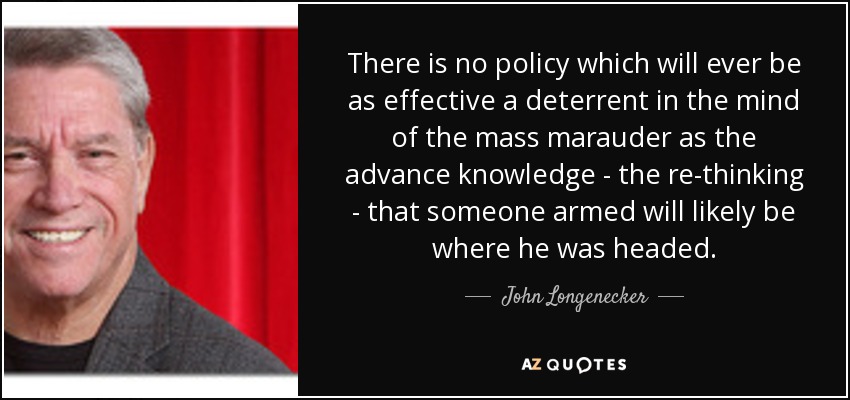 There is no policy which will ever be as effective a deterrent in the mind of the mass marauder as the advance knowledge - the re-thinking - that someone armed will likely be where he was headed. - John Longenecker