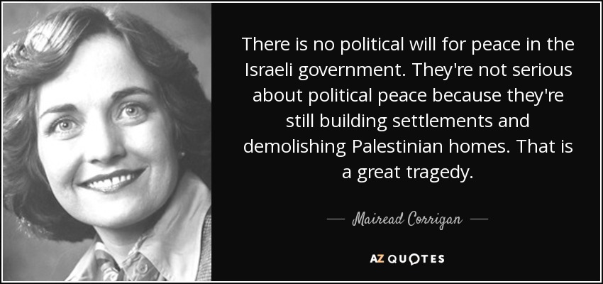 There is no political will for peace in the Israeli government. They're not serious about political peace because they're still building settlements and demolishing Palestinian homes. That is a great tragedy. - Mairead Corrigan