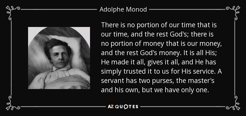 There is no portion of our time that is our time, and the rest God's; there is no portion of money that is our money, and the rest God's money. It is all His; He made it all, gives it all, and He has simply trusted it to us for His service. A servant has two purses, the master's and his own, but we have only one. - Adolphe Monod