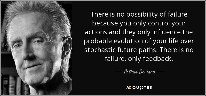 There is no possibility of failure because you only control your actions and they only influence the probable evolution of your life over stochastic future paths. There is no failure, only feedback. - Arthur De Vany