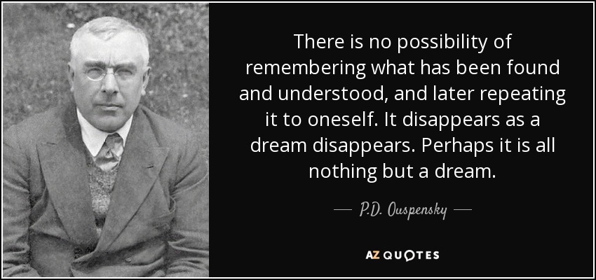 There is no possibility of remembering what has been found and understood, and later repeating it to oneself. It disappears as a dream disappears. Perhaps it is all nothing but a dream. - P.D. Ouspensky