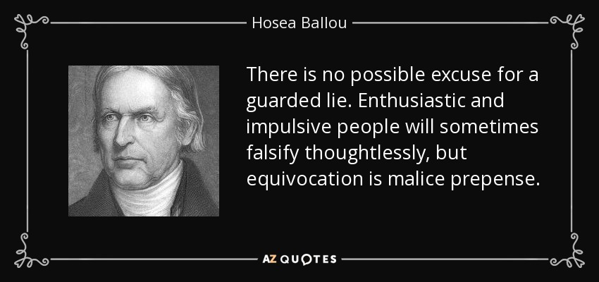 There is no possible excuse for a guarded lie. Enthusiastic and impulsive people will sometimes falsify thoughtlessly, but equivocation is malice prepense. - Hosea Ballou