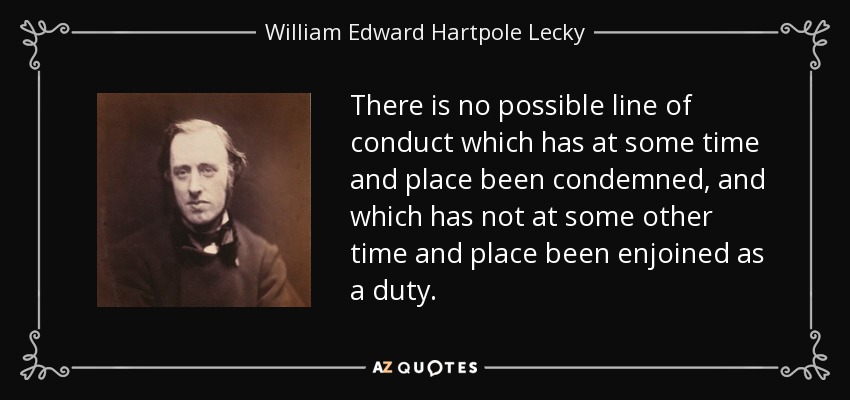 There is no possible line of conduct which has at some time and place been condemned, and which has not at some other time and place been enjoined as a duty. - William Edward Hartpole Lecky