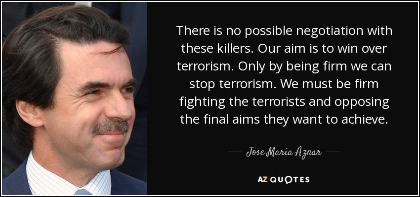 There is no possible negotiation with these killers. Our aim is to win over terrorism. Only by being firm we can stop terrorism. We must be firm fighting the terrorists and opposing the final aims they want to achieve. - Jose Maria Aznar