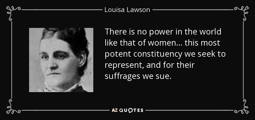 There is no power in the world like that of women ... this most potent constituency we seek to represent, and for their suffrages we sue. - Louisa Lawson