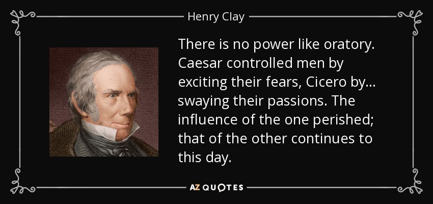 There is no power like oratory. Caesar controlled men by exciting their fears, Cicero by . . . swaying their passions. The influence of the one perished; that of the other continues to this day. - Henry Clay