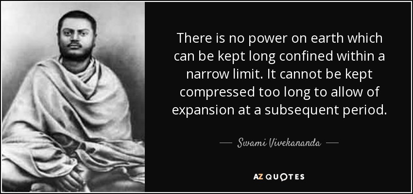 There is no power on earth which can be kept long confined within a narrow limit. It cannot be kept compressed too long to allow of expansion at a subsequent period. - Swami Vivekananda