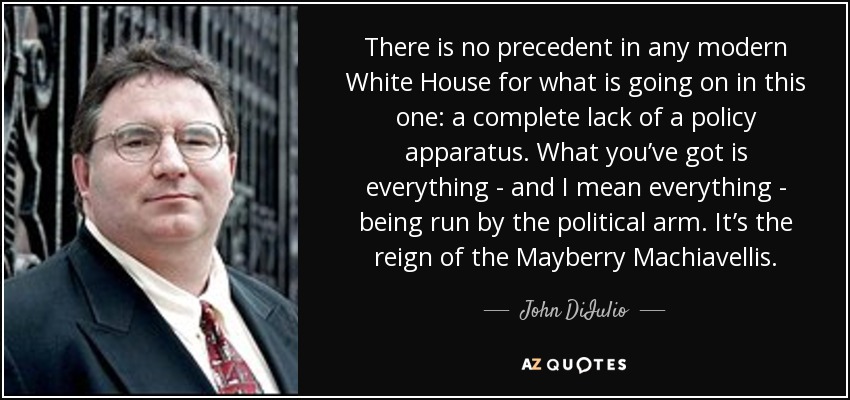 There is no precedent in any modern White House for what is going on in this one: a complete lack of a policy apparatus. What you’ve got is everything - and I mean everything - being run by the political arm. It’s the reign of the Mayberry Machiavellis. - John DiIulio
