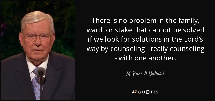 There is no problem in the family, ward, or stake that cannot be solved if we look for solutions in the Lord's way by counseling - really counseling - with one another. - M. Russell Ballard