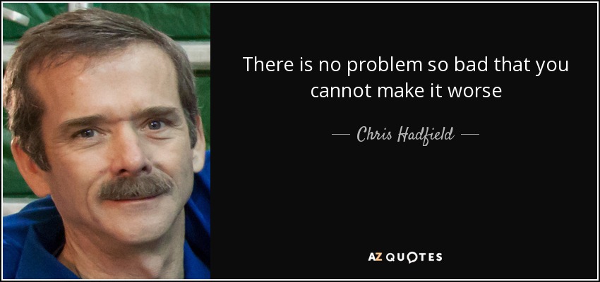 There is no problem so bad that you cannot make it worse - Chris Hadfield